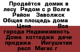 Продаётся  домик в лесу. Рядом с р.Волга.  › Район ­ Заволжск › Общая площадь дома ­ 69 › Цена ­ 200 000 - Все города Недвижимость » Дома, коттеджи, дачи продажа   . Ингушетия респ.,Магас г.